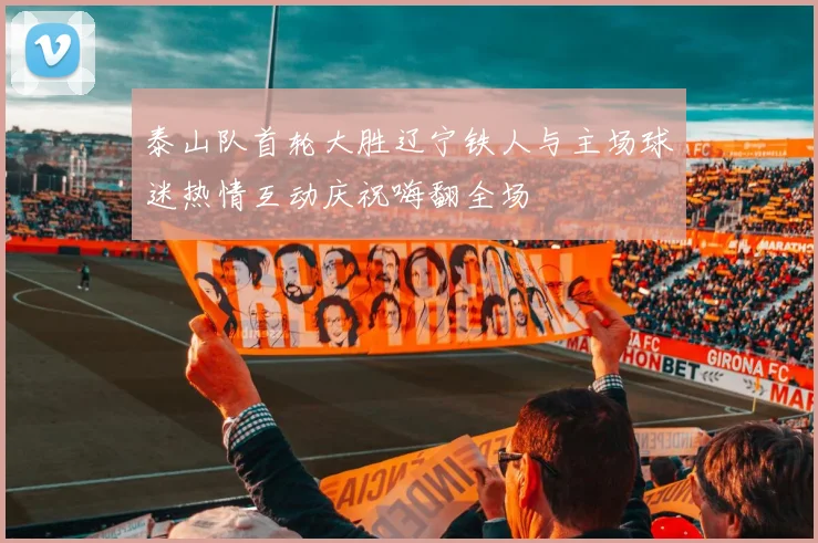 泰山队首轮大胜辽宁铁人与主场球迷热情互动庆祝嗨翻全场