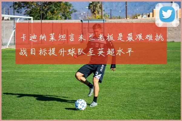 卡迪纳莱坦言米兰老板是最艰难挑战目标提升球队至英超水平