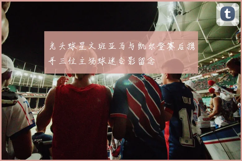 光头球星文班亚马与凯尔登赛后携手三位主场球迷合影留念