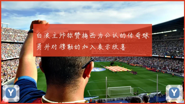 白浪主帅称赞梅西为公认的传奇球员并对穆勒的加入表示欣喜