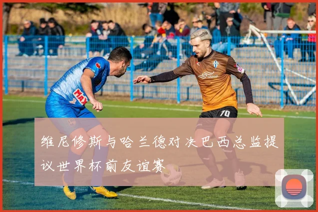 维尼修斯与哈兰德对决巴西总监提议世界杯前友谊赛