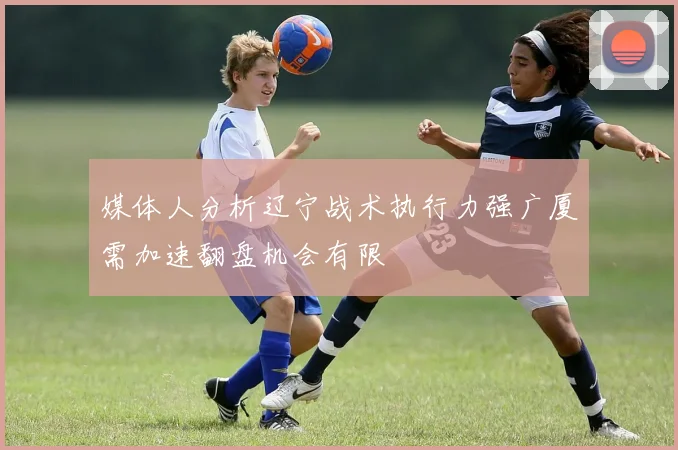 媒体人分析辽宁战术执行力强广厦需加速翻盘机会有限