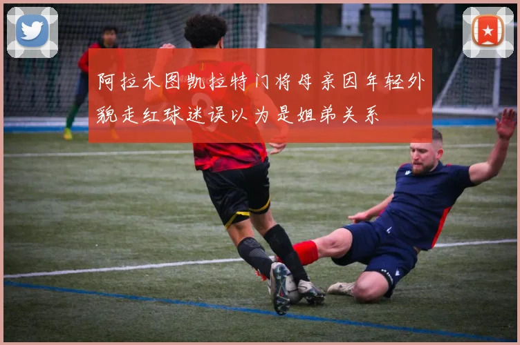 阿拉木图凯拉特门将母亲因年轻外貌走红球迷误以为是姐弟关系