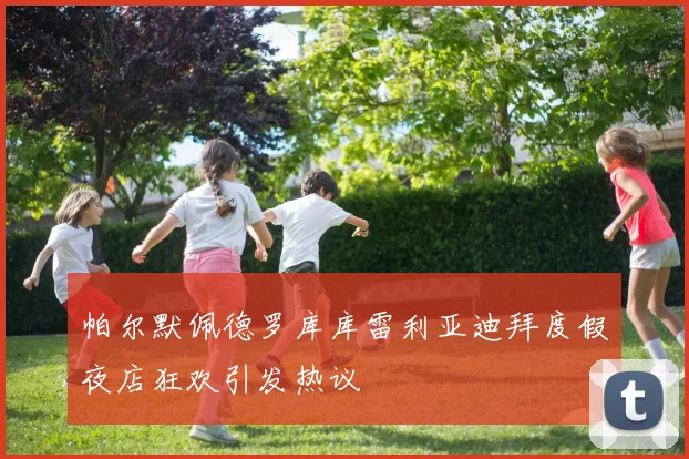 帕尔默佩德罗库库雷利亚迪拜度假夜店狂欢引发热议