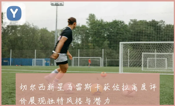 切尔西新星马雷斯卡获佐拉高度评价展现独特风格与潜力