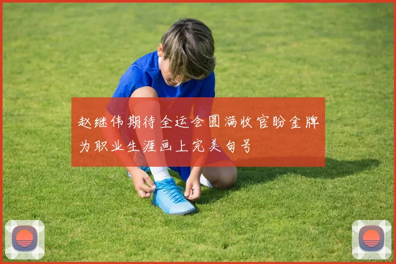 赵继伟期待全运会圆满收官盼金牌为职业生涯画上完美句号