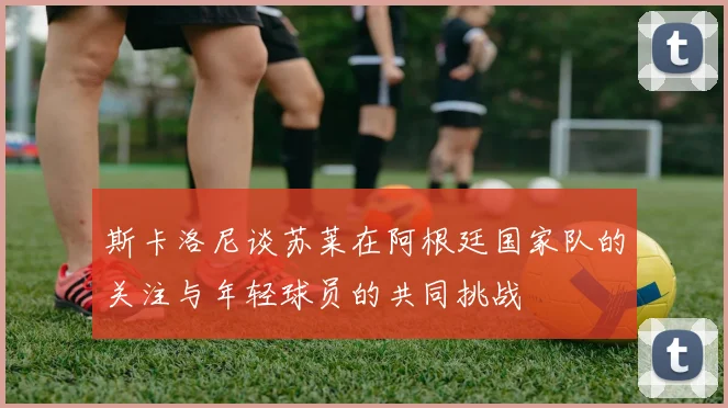 斯卡洛尼谈苏莱在阿根廷国家队的关注与年轻球员的共同挑战
