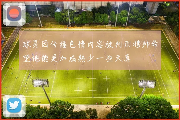 球员因传播色情内容被判刑穆帅希望他能更加成熟少一些天真
