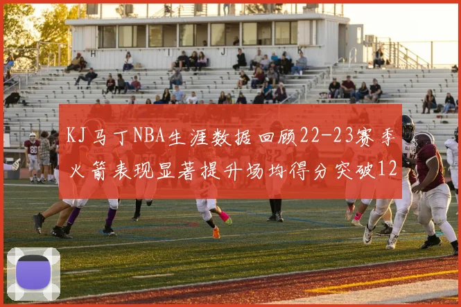 KJ马丁NBA生涯数据回顾22-23赛季火箭表现显著提升场均得分突破12分