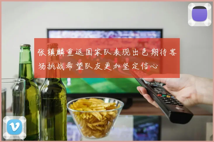 张镇麟重返国家队表现出色期待客场挑战希望队友更加坚定信心