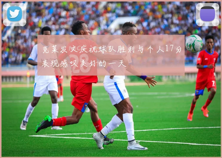 克莱发文庆祝球队胜利与个人17分表现感叹美好的一天
