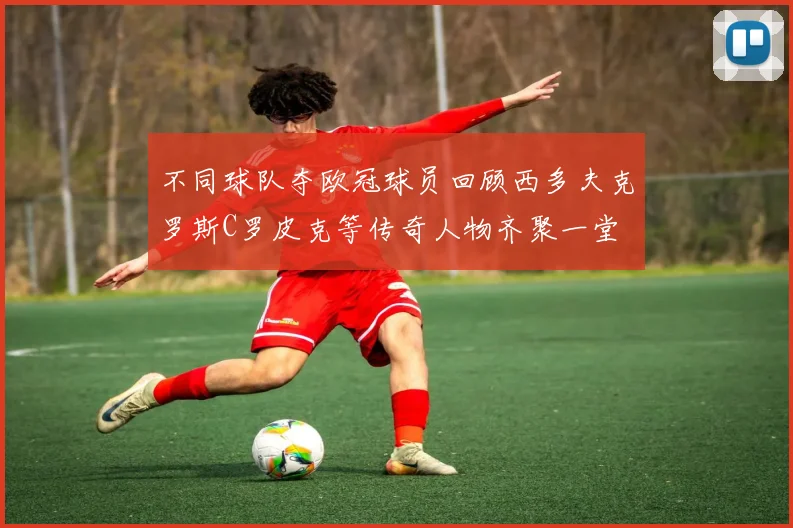 不同球队夺欧冠球员回顾西多夫克罗斯C罗皮克等传奇人物齐聚一堂