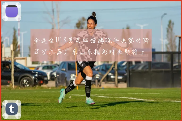 全运会U18男足四强揭晓半决赛对阵辽宁江苏广东山东精彩对决即将上演