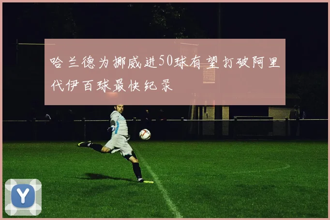哈兰德为挪威进50球有望打破阿里代伊百球最快纪录