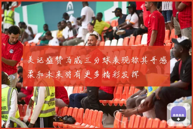 美记盛赞马威三分球表现称其手感柔和未来将有更多精彩发挥