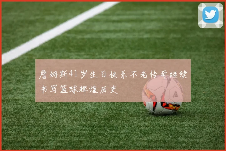 詹姆斯41岁生日快乐不老传奇继续书写篮球辉煌历史