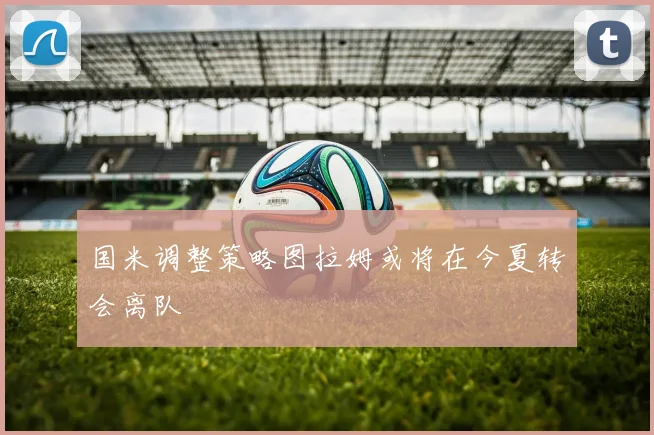 国米调整策略图拉姆或将在今夏转会离队