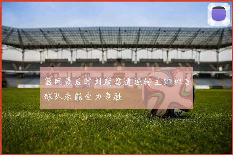 篮网最后时刻崩盘遭逆转主帅坦言球队未能全力争胜
