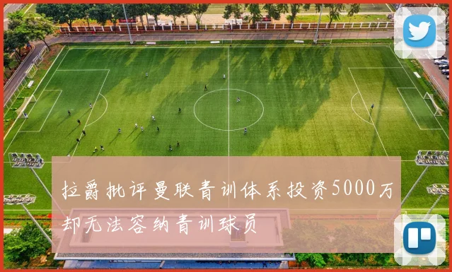 拉爵批评曼联青训体系投资5000万却无法容纳青训球员