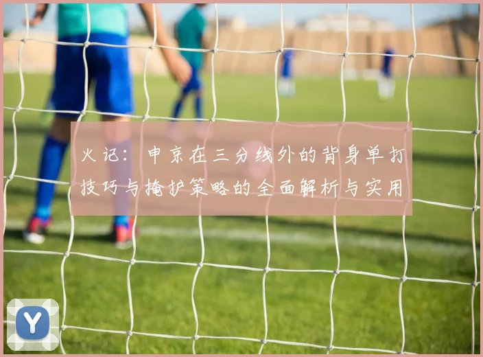 火记：申京在三分线外的背身单打技巧与掩护策略的全面解析与实用指南