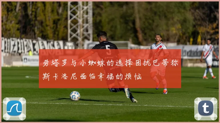劳塔罗与小蜘蛛的选择困扰巴蒂称斯卡洛尼面临幸福的烦恼