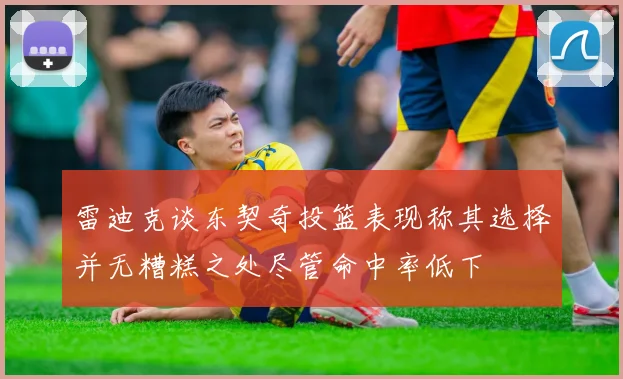 雷迪克谈东契奇投篮表现称其选择并无糟糕之处尽管命中率低下