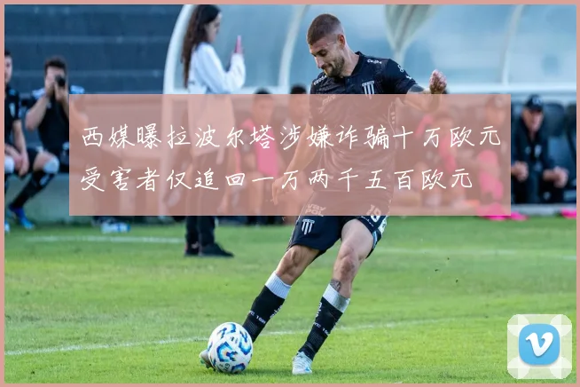 西媒曝拉波尔塔涉嫌诈骗十万欧元受害者仅追回一万两千五百欧元