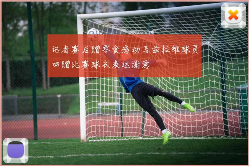 记者赛后赠零食感动马兹拉维球员回赠比赛球衣表达谢意
