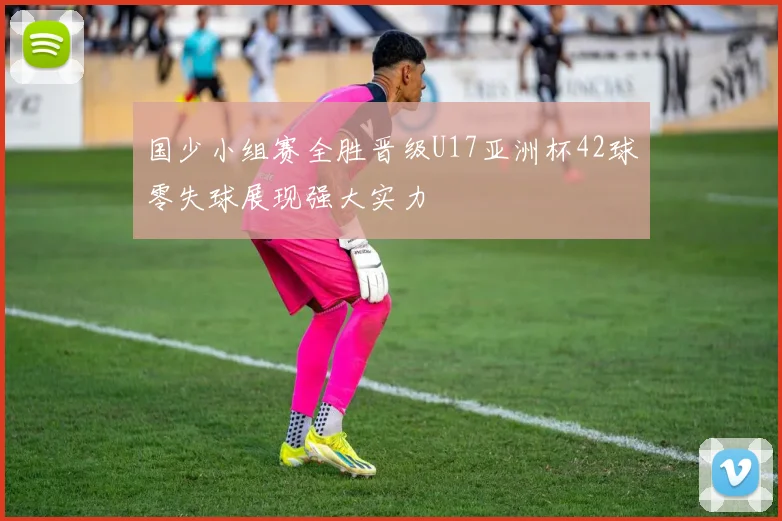 国少小组赛全胜晋级U17亚洲杯42球零失球展现强大实力