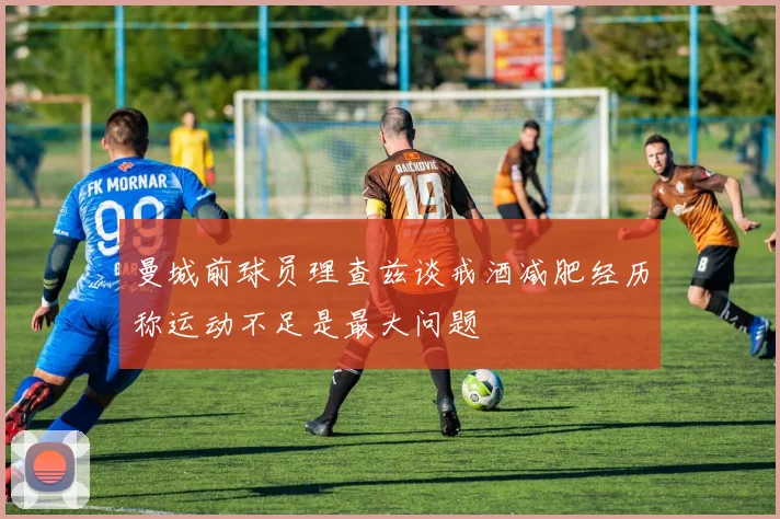 曼城前球员理查兹谈戒酒减肥经历称运动不足是最大问题