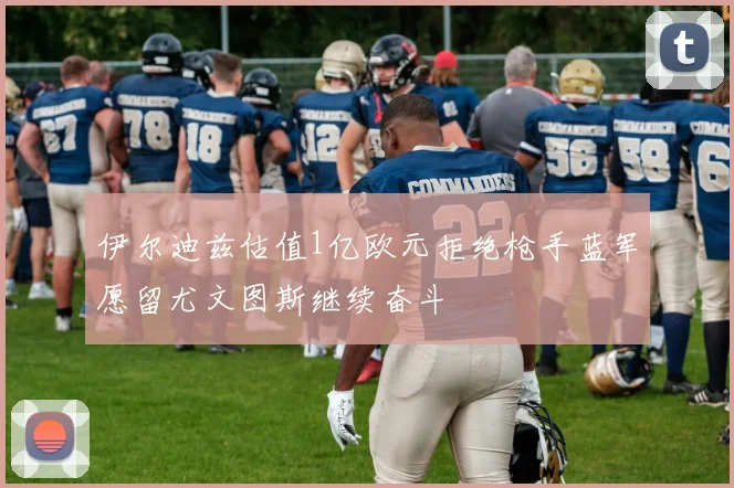 伊尔迪兹估值1亿欧元拒绝枪手蓝军愿留尤文图斯继续奋斗