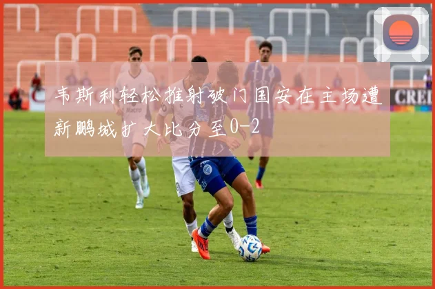 韦斯利轻松推射破门国安在主场遭新鹏城扩大比分至0-2