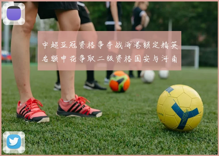 中超亚冠资格争夺战海港锁定精英名额申花争取二级资格国安与河南悬念待解
