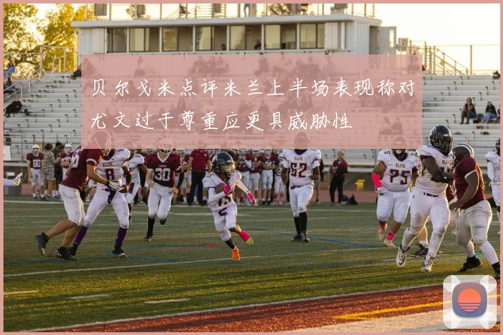 贝尔戈米点评米兰上半场表现称对尤文过于尊重应更具威胁性