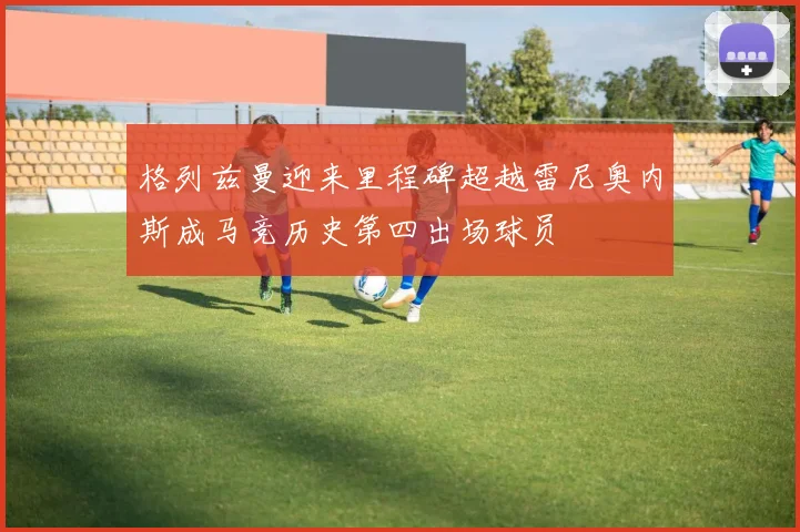 格列兹曼迎来里程碑超越雷尼奥内斯成马竞历史第四出场球员