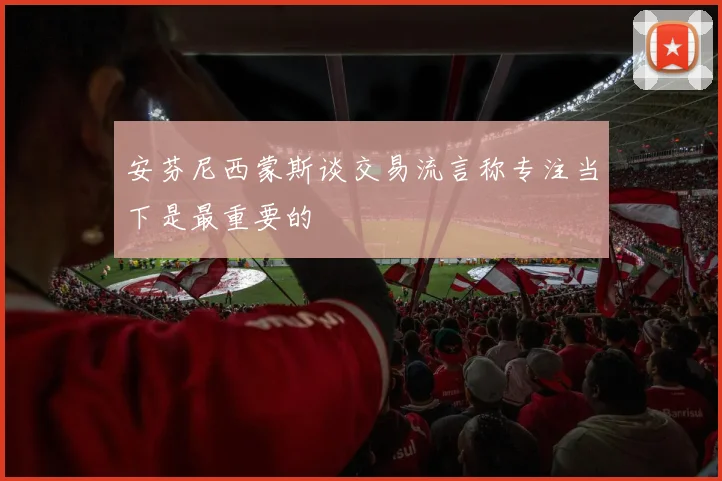 安芬尼西蒙斯谈交易流言称专注当下是最重要的