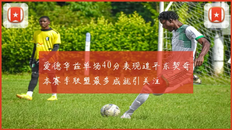 爱德华兹单场40分表现追平东契奇本赛季联盟最多成就引关注