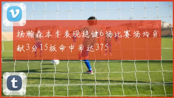 杨瀚森本季表现稳健6场比赛场均贡献3分15板命中率达375