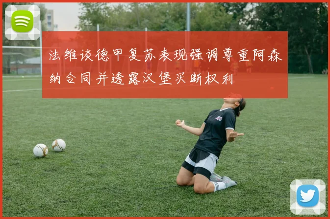 法维谈德甲复苏表现强调尊重阿森纳合同并透露汉堡买断权利